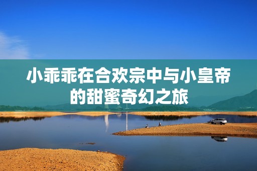 小乖乖在合欢宗中与小皇帝的甜蜜奇幻之旅
