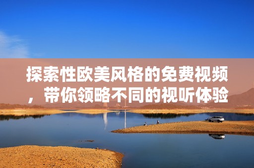 探索性欧美风格的免费视频，带你领略不同的视听体验