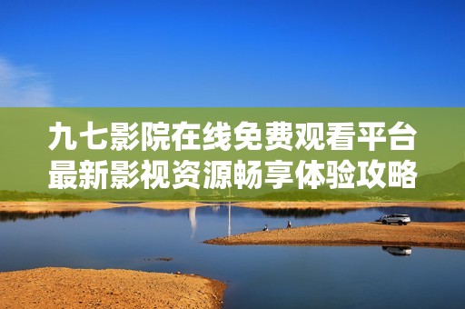 九七影院在线免费观看平台最新影视资源畅享体验攻略