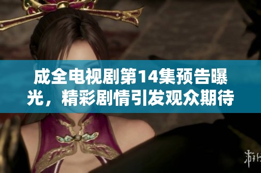 成全电视剧第14集预告曝光，精彩剧情引发观众期待