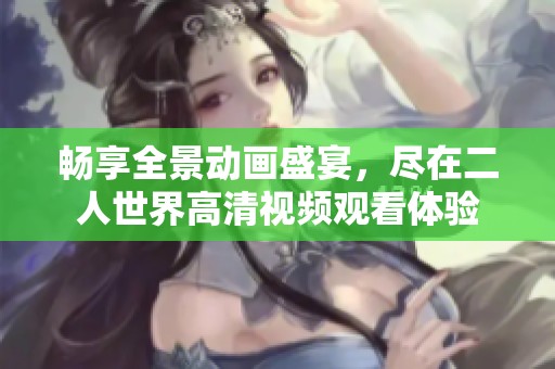 畅享全景动画盛宴，尽在二人世界高清视频观看体验