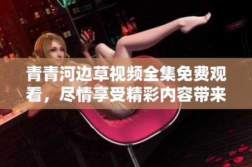 青青河边草视频全集免费观看，尽情享受精彩内容带来的乐趣