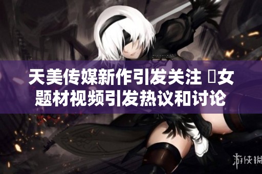 天美传媒新作引发关注 婦女题材视频引发热议和讨论