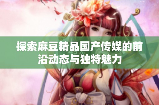 探索麻豆精品国产传媒的前沿动态与独特魅力
