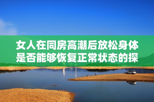 女人在同房高潮后放松身体是否能够恢复正常状态的探讨