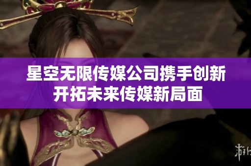 星空无限传媒公司携手创新 开拓未来传媒新局面