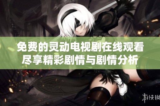 免费的灵动电视剧在线观看尽享精彩剧情与剧情分析