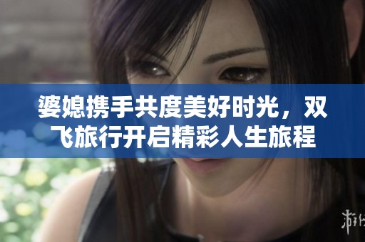 婆媳携手共度美好时光，双飞旅行开启精彩人生旅程