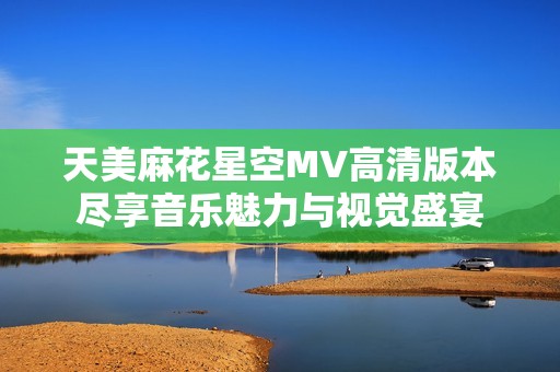 天美麻花星空MV高清版本尽享音乐魅力与视觉盛宴