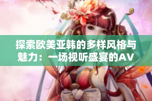 探索欧美亚韩的多样风格与魅力：一场视听盛宴的AV视频之旅