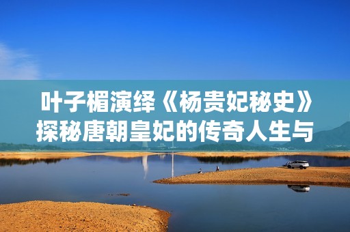 叶子楣演绎《杨贵妃秘史》探秘唐朝皇妃的传奇人生与情感纠葛