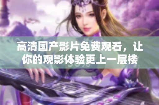 高清国产影片免费观看，让你的观影体验更上一层楼