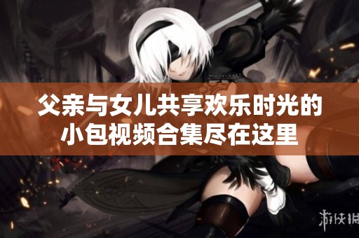 父亲与女儿共享欢乐时光的小包视频合集尽在这里