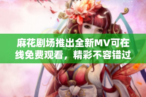 麻花剧场推出全新MV可在线免费观看，精彩不容错过