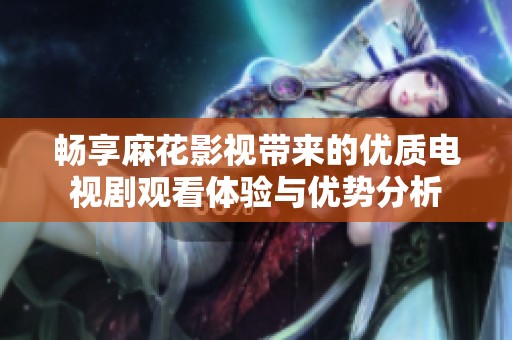 畅享麻花影视带来的优质电视剧观看体验与优势分析