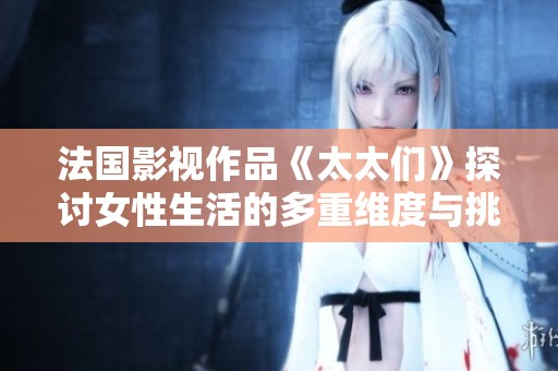 法国影视作品《太太们》探讨女性生活的多重维度与挑战