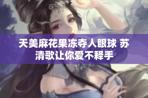 天美麻花果冻夺人眼球 苏清歌让你爱不释手