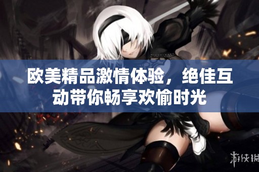 欧美精品激情体验，绝佳互动带你畅享欢愉时光