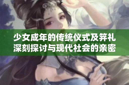 少女成年的传统仪式及笄礼深刻探讨与现代社会的亲密联系