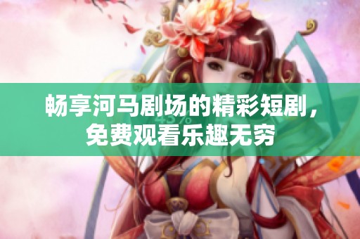 畅享河马剧场的精彩短剧，免费观看乐趣无穷