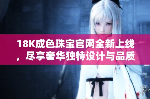 18K成色珠宝官网全新上线，尽享奢华独特设计与品质保障