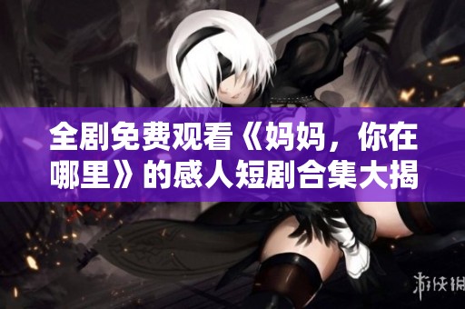 全剧免费观看《妈妈，你在哪里》的感人短剧合集大揭秘