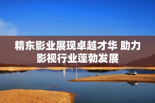 精东影业展现卓越才华 助力影视行业蓬勃发展