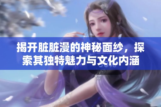 揭开脏脏漫的神秘面纱，探索其独特魅力与文化内涵
