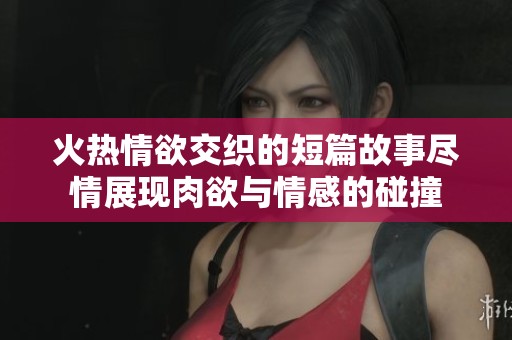 火热情欲交织的短篇故事尽情展现肉欲与情感的碰撞