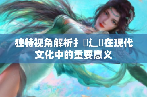 独特视角解析扌喿辶畐在现代文化中的重要意义