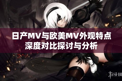 日产MV与欧美MV外观特点深度对比探讨与分析