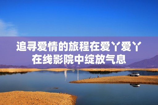 追寻爱情的旅程在爱丫爱丫在线影院中绽放气息