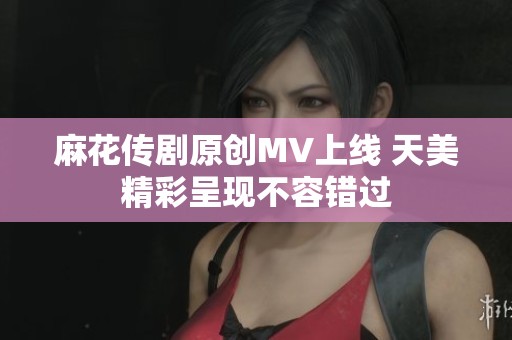 麻花传剧原创MV上线 天美精彩呈现不容错过