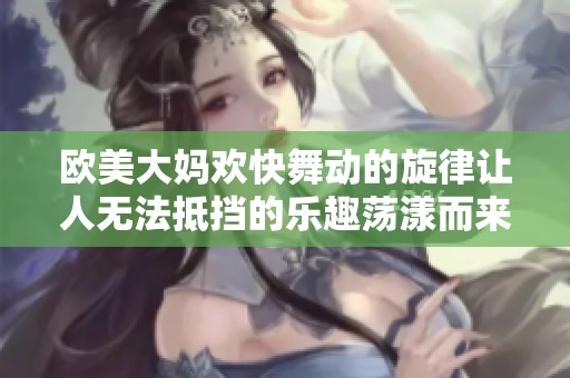 欧美大妈欢快舞动的旋律让人无法抵挡的乐趣荡漾而来