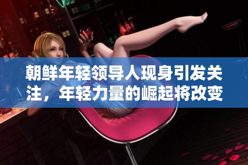 朝鲜年轻领导人现身引发关注，年轻力量的崛起将改变国家未来。