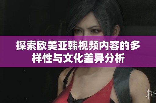 探索欧美亚韩视频内容的多样性与文化差异分析