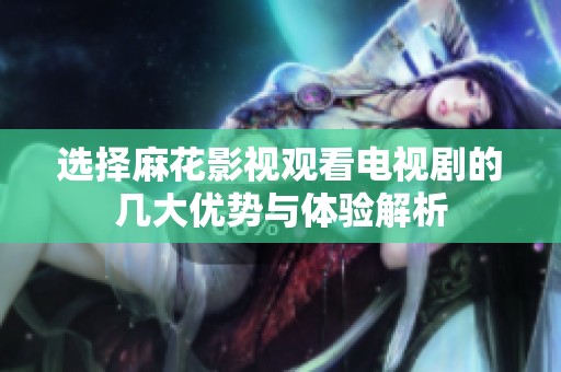 选择麻花影视观看电视剧的几大优势与体验解析