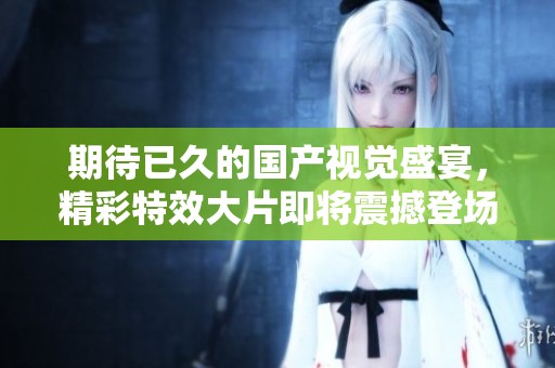 期待已久的国产视觉盛宴，精彩特效大片即将震撼登场！