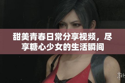 甜美青春日常分享视频，尽享糖心少女的生活瞬间