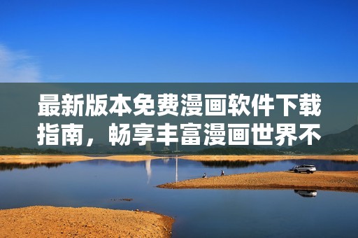 最新版本免费漫画软件下载指南，畅享丰富漫画世界不容错过