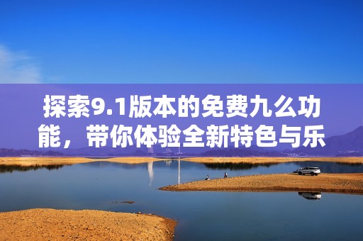 探索9.1版本的免费九么功能，带你体验全新特色与乐趣