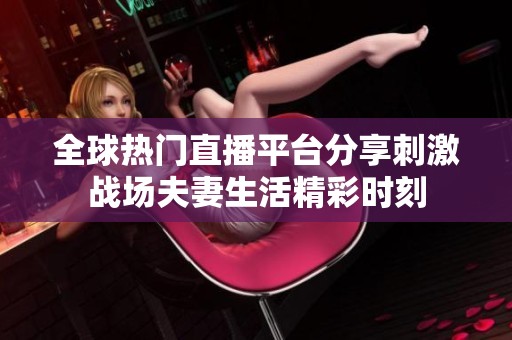 全球热门直播平台分享刺激战场夫妻生活精彩时刻