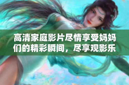 高清家庭影片尽情享受妈妈们的精彩瞬间，尽享观影乐趣