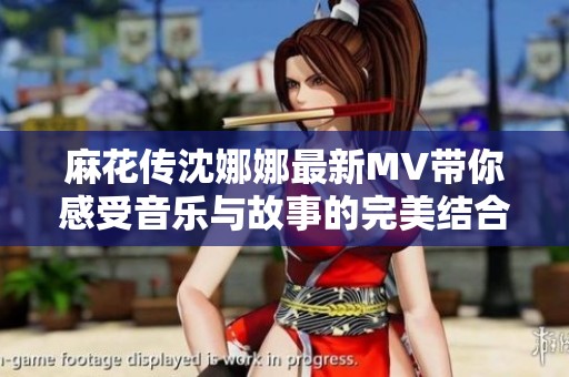 麻花传沈娜娜最新MV带你感受音乐与故事的完美结合
