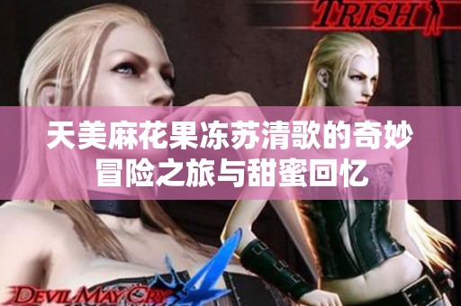 天美麻花果冻苏清歌的奇妙冒险之旅与甜蜜回忆