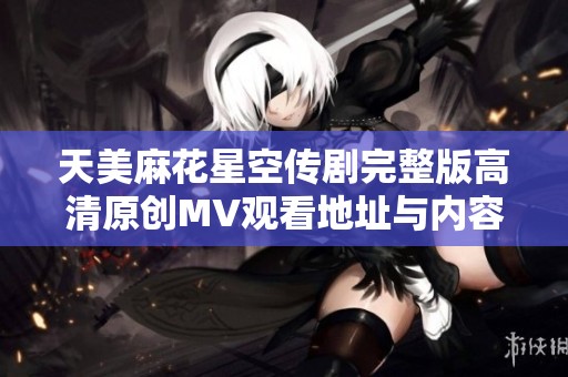 天美麻花星空传剧完整版高清原创MV观看地址与内容分享