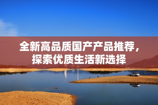 全新高品质国产产品推荐，探索优质生活新选择