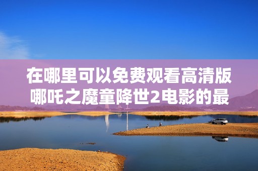 在哪里可以免费观看高清版哪吒之魔童降世2电影的最新方法
