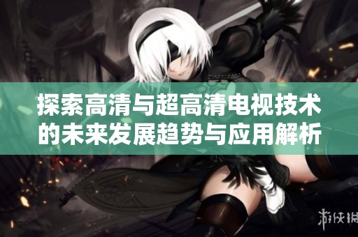 探索高清与超高清电视技术的未来发展趋势与应用解析