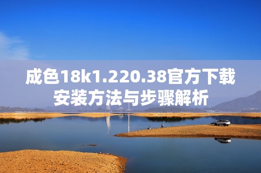 成色18k1.220.38官方下载安装方法与步骤解析